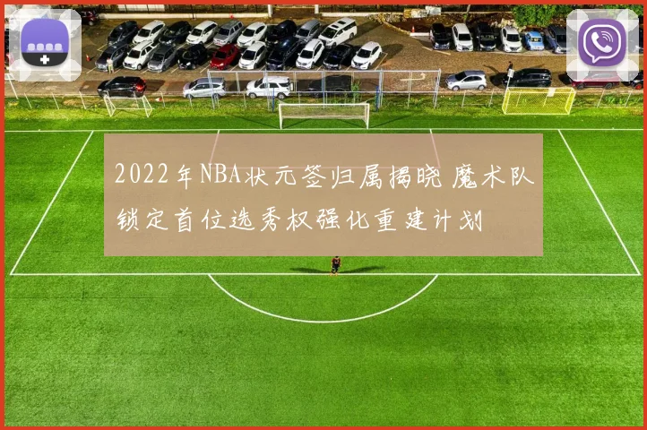 2022年NBA状元签归属揭晓 魔术队锁定首位选秀权强化重建计划