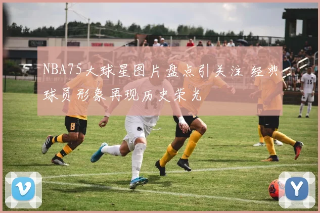 NBA75大球星图片盘点引关注 经典球员形象再现历史荣光