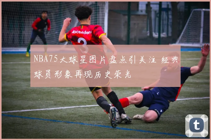 NBA75大球星图片盘点引关注 经典球员形象再现历史荣光