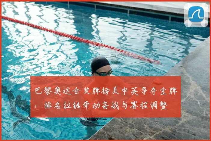 巴黎奥运会奖牌榜美中英争夺金牌，排名拉锯牵动备战与赛程调整