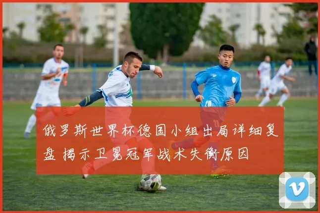 俄罗斯世界杯德国小组出局详细复盘 揭示卫冕冠军战术失衡原因