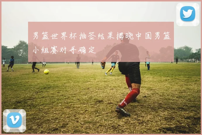 男篮世界杯抽签结果揭晓中国男篮小组赛对手确定