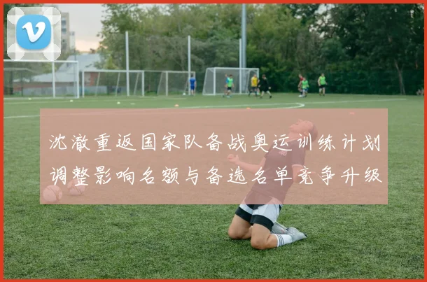 沈澈重返国家队备战奥运训练计划调整影响名额与备选名单竞争升级