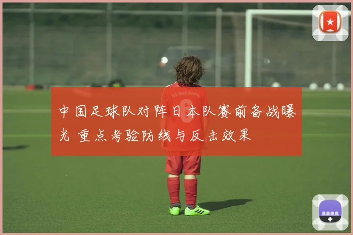 中国足球队对阵日本队赛前备战曝光 重点考验防线与反击效果