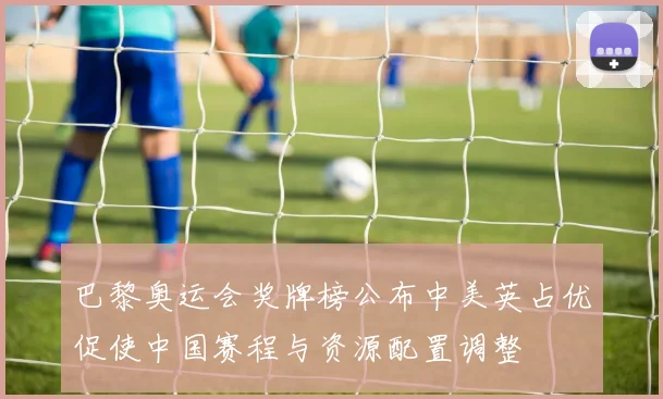 巴黎奥运会奖牌榜公布中美英占优促使中国赛程与资源配置调整