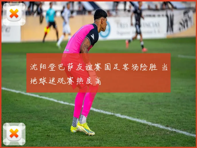 沈阳登巴萨友谊赛国足客场险胜 当地球迷观赛热度高