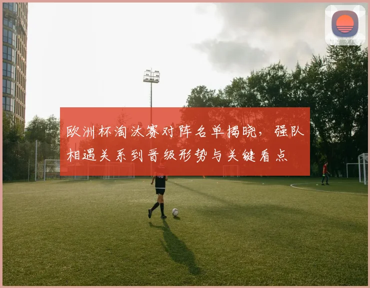 欧洲杯淘汰赛对阵名单揭晓，强队相遇关系到晋级形势与关键看点