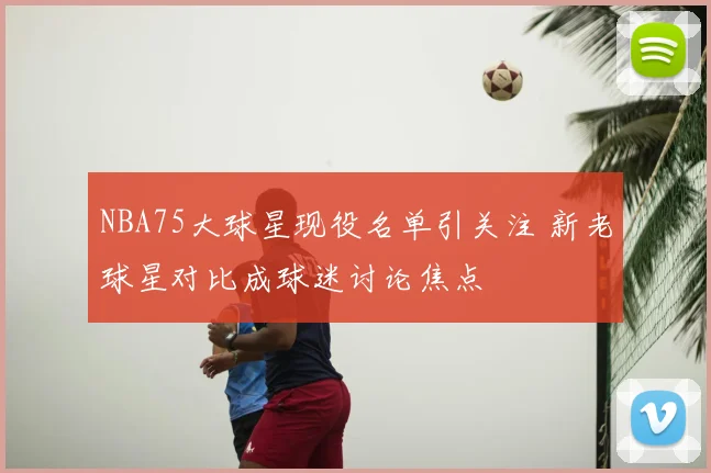 NBA75大球星现役名单引关注 新老球星对比成球迷讨论焦点