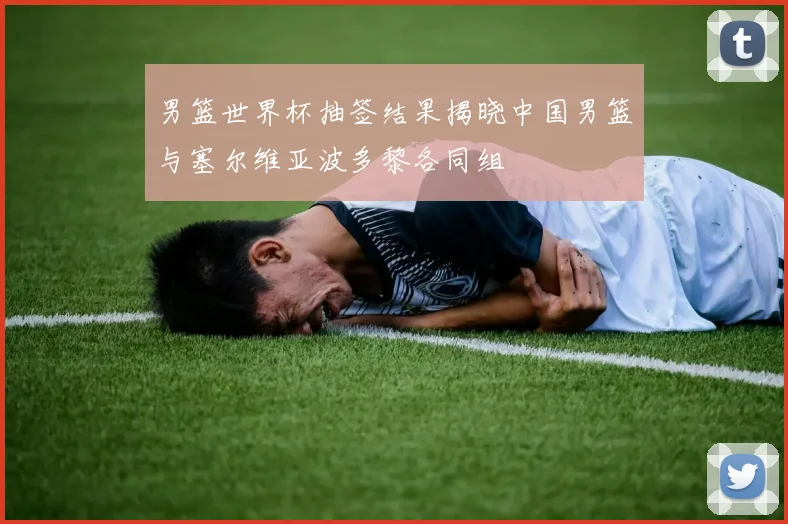 男篮世界杯抽签结果揭晓中国男篮与塞尔维亚波多黎各同组