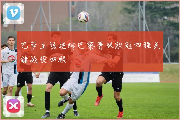 巴萨主场逆转巴黎晋级欧冠四强关键战役回顾