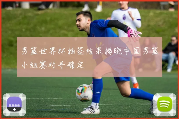 男篮世界杯抽签结果揭晓中国男篮小组赛对手确定