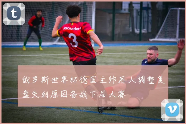 俄罗斯世界杯德国主帅用人调整复盘失利原因备战下届大赛