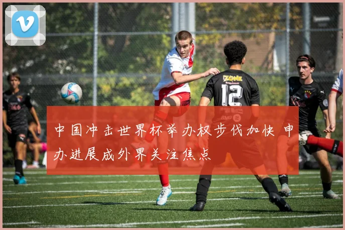 中国冲击世界杯举办权步伐加快 申办进展成外界关注焦点