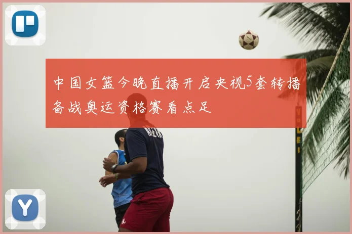 中国女篮今晚直播开启央视5套转播备战奥运资格赛看点足