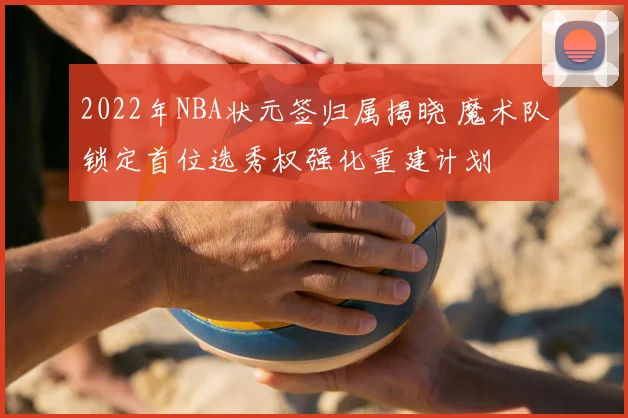 2022年NBA状元签归属揭晓 魔术队锁定首位选秀权强化重建计划
