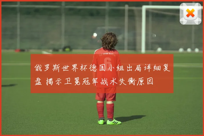 俄罗斯世界杯德国小组出局详细复盘 揭示卫冕冠军战术失衡原因