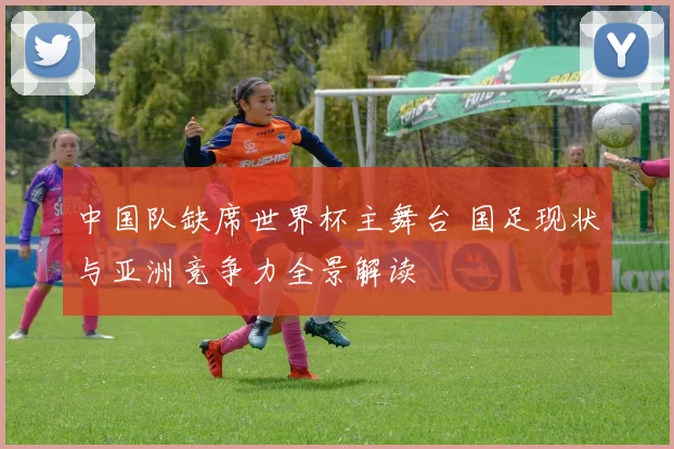 中国队缺席世界杯主舞台 国足现状与亚洲竞争力全景解读