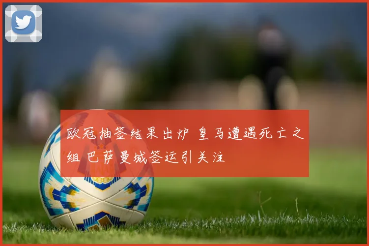 欧冠抽签结果出炉 皇马遭遇死亡之组 巴萨曼城签运引关注