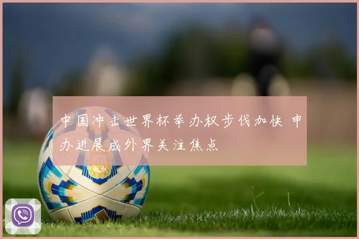 中国冲击世界杯举办权步伐加快 申办进展成外界关注焦点