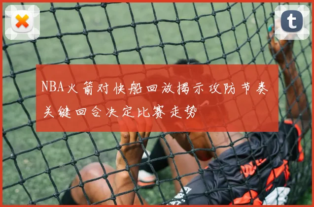 NBA火箭对快船回放揭示攻防节奏 关键回合决定比赛走势
