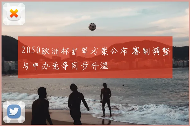 2050欧洲杯扩军方案公布 赛制调整与申办竞争同步升温