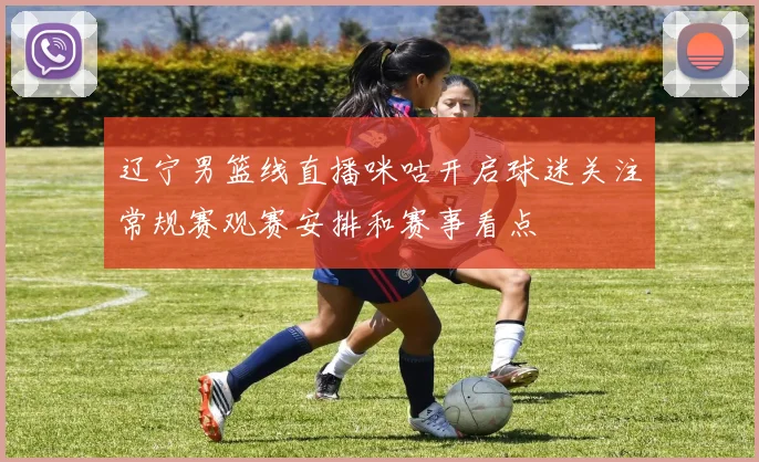 辽宁男篮线直播咪咕开启球迷关注常规赛观赛安排和赛事看点