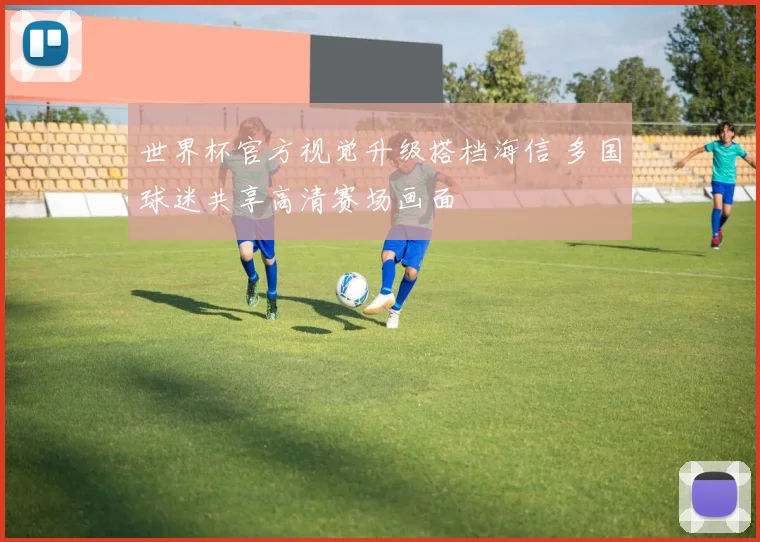 世界杯官方视觉升级搭档海信 多国球迷共享高清赛场画面