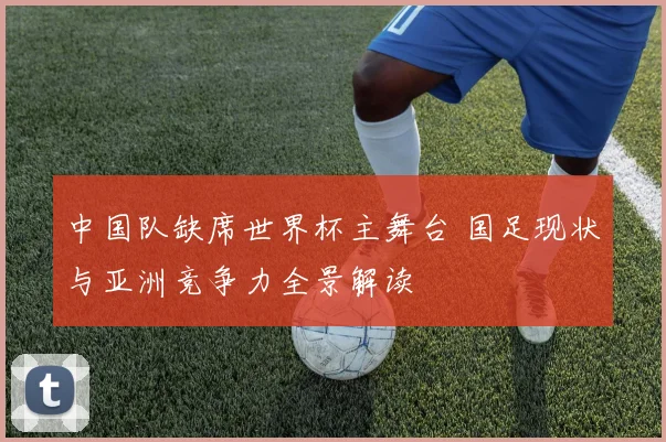 中国队缺席世界杯主舞台 国足现状与亚洲竞争力全景解读