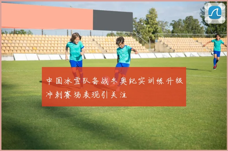 中国冰雪队备战冬奥纪实训练升级冲刺赛场表现引关注