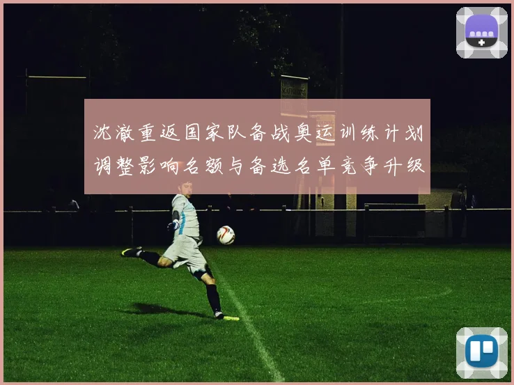 沈澈重返国家队备战奥运训练计划调整影响名额与备选名单竞争升级