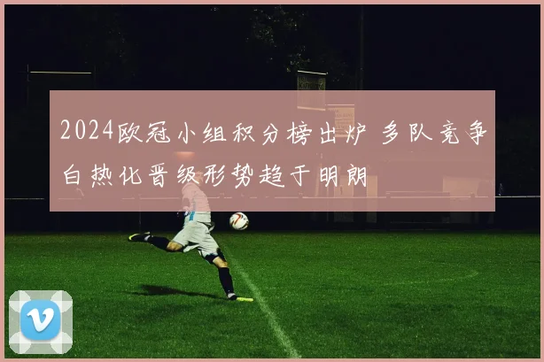 2024欧冠小组积分榜出炉 多队竞争白热化晋级形势趋于明朗